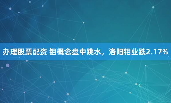 辦理股票配資 鉬概念盤(pán)中跳水，洛陽(yáng)鉬業(yè)跌2.17%