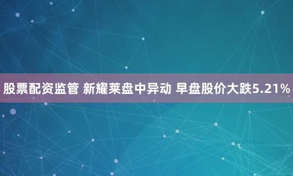 股票配資監(jiān)管 新耀萊盤中異動 早盤股價(jià)大跌5.21%