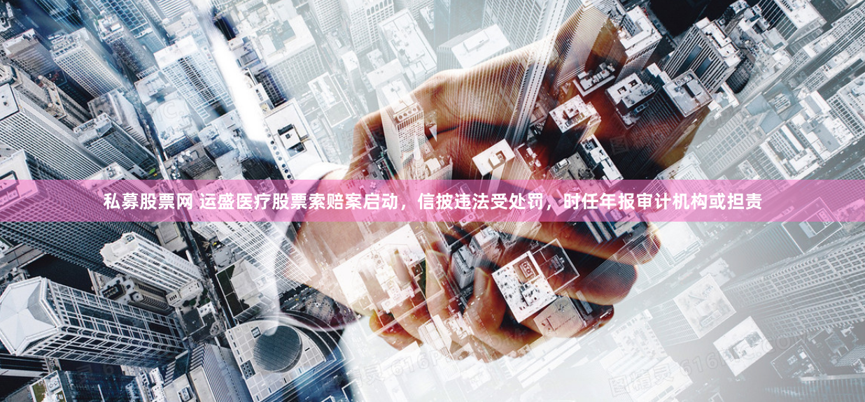 私募股票網(wǎng) 運盛醫(yī)療股票索賠案啟動，信披違法受處罰，時任年報審計機(jī)構(gòu)或擔(dān)責(zé)