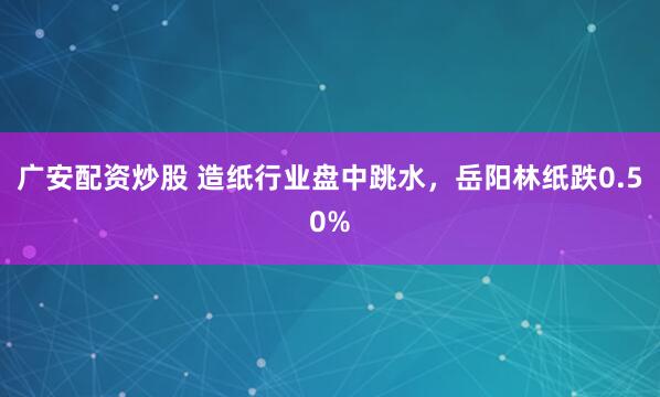 廣安配資炒股 造紙行業(yè)盤中跳水，岳陽林紙跌0.50%