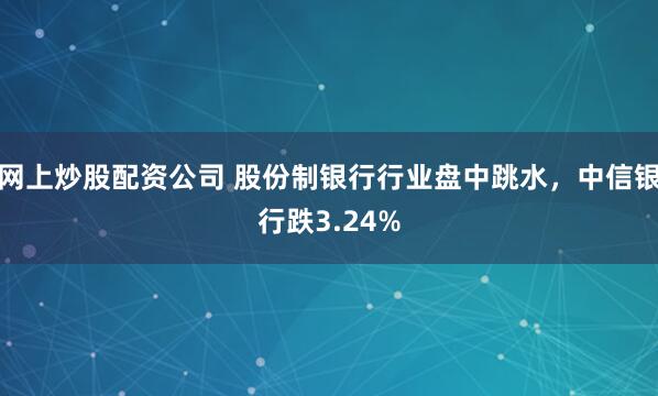 網(wǎng)上炒股配資公司 股份制銀行行業(yè)盤中跳水，中信銀行跌3.24%