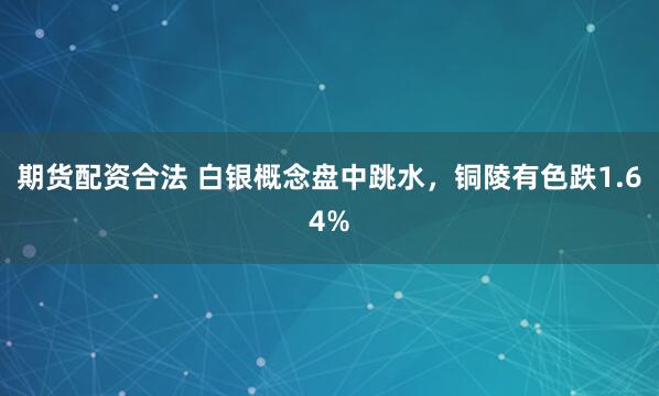 期貨配資合法 白銀概念盤中跳水，銅陵有色跌1.64%