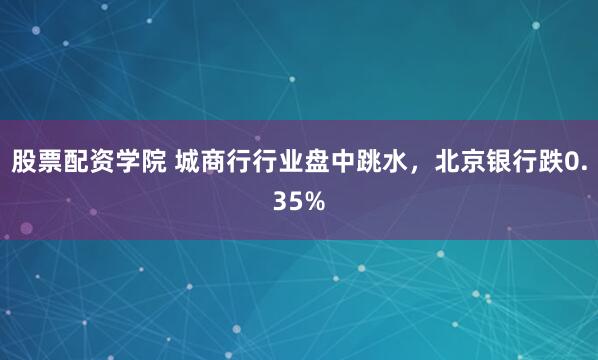 股票配資學(xué)院 城商行行業(yè)盤中跳水，北京銀行跌0.35%