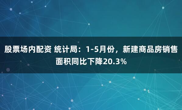 股票場內配資 統(tǒng)計局：1-5月份，新建商品房銷售面積同比下降20.3%