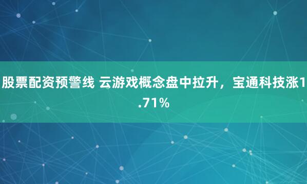 股票配資預(yù)警線 云游戲概念盤中拉升，寶通科技漲1.71%