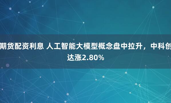 期貨配資利息 人工智能大模型概念盤中拉升，中科創(chuàng)達漲2.80%