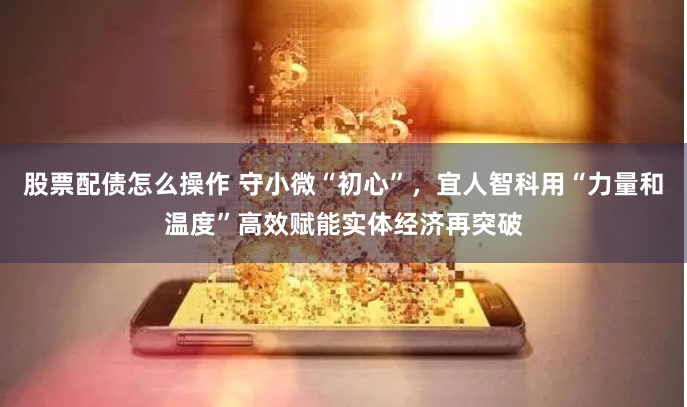 股票配債怎么操作 守小微“初心”，宜人智科用“力量和溫度”高效賦能實(shí)體經(jīng)濟(jì)再突破