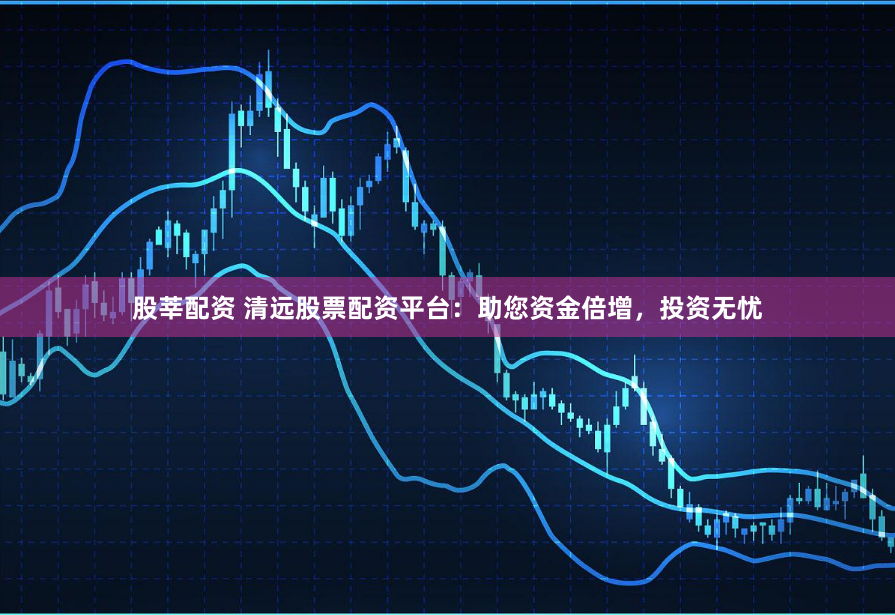 股莘配資 清遠(yuǎn)股票配資平臺(tái)：助您資金倍增，投資無憂