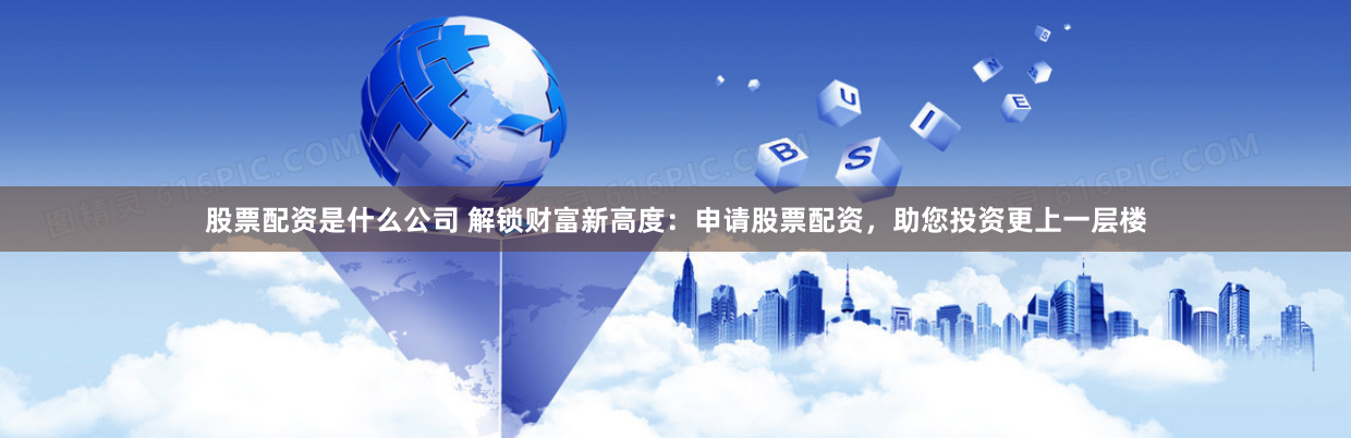 股票配資是什么公司 解鎖財(cái)富新高度：申請(qǐng)股票配資，助您投資更上一層樓