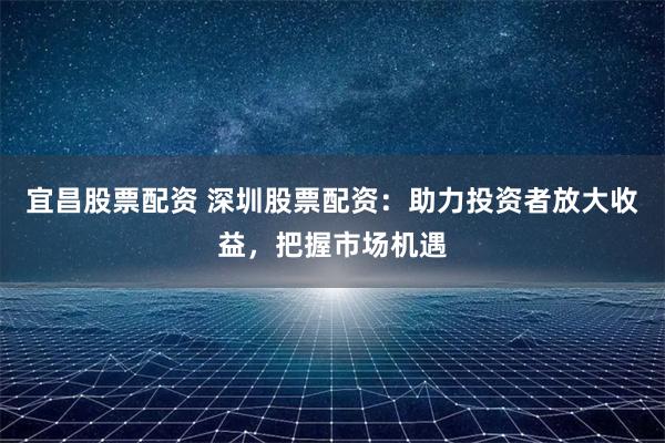 宜昌股票配資 深圳股票配資：助力投資者放大收益，把握市場機遇