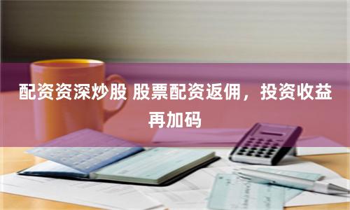 配資資深炒股 股票配資返傭，投資收益再加碼